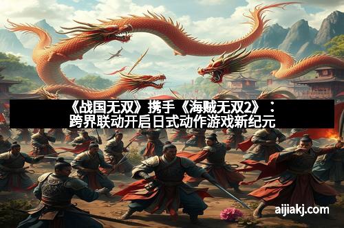 《战国无双》携手《海贼无双2》：跨界联动开启日式动作游戏新纪元