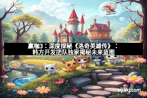 赢咖3：深度探秘《洛奇英雄传》：韩方开发团队独家揭秘未来蓝图